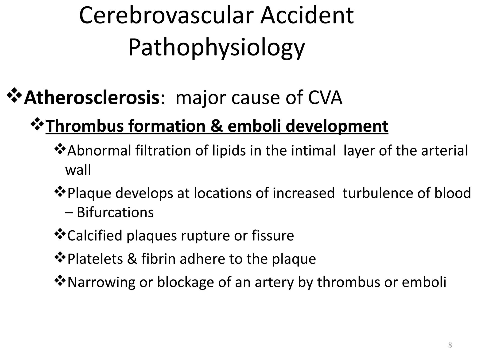 Cerebrovascular Accident
             Pathophysiology
Atherosclerosis: major cause of CVA
  Thrombus formation & emboli development
     Abnormal filtration of lipids in the intimal layer of the arterial
      wall
     Plaque develops at locations of increased turbulence of blood
      – Bifurcations
     Calcified plaques rupture or fissure
     Platelets & fibrin adhere to the plaque
     Narrowing or blockage of an artery by thrombus or emboli


                                                                    8
 