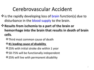 Cerebrovascular Accident
 is the rapidly developing loss of brain function(s) due to
  disturbance in the blood supply to the brain.
 Results from ischemia to a part of the brain or
  hemorrhage into the brain that results in death of brain
  cells.
    Third most common cause of death
    #1 leading cause of disability
    25% with initial stroke die within 1 year
    50-75% will be functionally independent
    25% will live with permanent disability

                                                           2
 