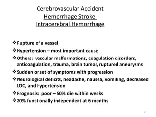 Cerebrovascular Accident
             Hemorrhage Stroke
          Intracerebral Hemorrhage

 Rupture of a vessel
 Hypertension – most important cause
 Others: vascular malformations, coagulation disorders,
  anticoagulation, trauma, brain tumor, ruptured aneurysms
 Sudden onset of symptoms with progression
 Neurological deficits, headache, nausea, vomiting, decreased
  LOC, and hypertension
 Prognosis: poor – 50% die within weeks
 20% functionally independent at 6 months

                                                           21
 
