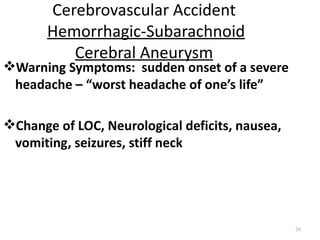 Cerebrovascular Accident
       Hemorrhagic-Subarachnoid
          Cerebral Aneurysm
Warning Symptoms: sudden onset of a severe
 headache – “worst headache of one’s life”

Change of LOC, Neurological deficits, nausea,
 vomiting, seizures, stiff neck




                                                 26
 