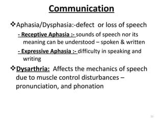 Communication
Aphasia/Dysphasia:-defect or loss of speech
  - Receptive Aphasia :- sounds of speech nor its
     meaning can be understood – spoken & written
  - Expressive Aphasia :- difficulty in speaking and
     writing
Dysarthria: Affects the mechanics of speech
 due to muscle control disturbances –
 pronunciation, and phonation



                                                       33
 