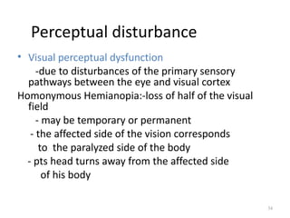 Perceptual disturbance
• Visual perceptual dysfunction
     -due to disturbances of the primary sensory
  pathways between the eye and visual cortex
Homonymous Hemianopia:-loss of half of the visual
  field
     - may be temporary or permanent
   - the affected side of the vision corresponds
      to the paralyzed side of the body
  - pts head turns away from the affected side
       of his body

                                                    34
 