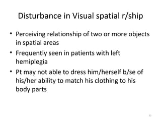 Disturbance in Visual spatial r/ship
• Perceiving relationship of two or more objects
  in spatial areas
• Frequently seen in patients with left
  hemiplegia
• Pt may not able to dress him/herself b/se of
  his/her ability to match his clothing to his
  body parts


                                               35
 