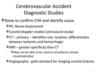 Cerebrovascular Accident
           Diagnostic Studies
Done to confirm CVA and identify cause
  PE: Neuro Assessment
  Carotid doppler studies (ultrasound study)
  CT – primary – identifies size, location, differentiates
   between ischemic and hemorrhagic
  MRI – greater specificity than CT
     May not be able to be used on all patients (metal,
      claustrophobia)
  Angiography: gold standard for imaging carotid arteries

                                                              47
 