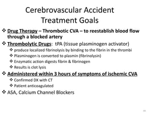 Cerebrovascular Accident
                Treatment Goals
 Drug Therapy – Thrombotic CVA – to reestablish blood flow
  through a blocked artery
 Thrombolytic Drugs: tPA (tissue plasminogen activator)
    produce localized fibrinolysis by binding to the fibrin in the thrombi
    Plasminogen is converted to plasmin (fibrinolysin)
    Enzymatic action digests fibrin & fibrinogen
    Results is clot lysis
 Administered within 3 hours of symptoms of ischemic CVA
    Confirmed DX with CT
    Patient anticoagulated
 ASA, Calcium Channel Blockers


                                                                              48
 
