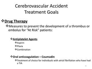 Cerebrovascular Accident
            Treatment Goals
Drug Therapy
  Measures to prevent the development of a thrombus or
   embolus for “At Risk” patients:

    Antiplatelet Agents
       Aspirin
       Plavix
       Combination

    Oral anticoagulation – Coumadin
       Treatment of choice for individuals with atrial fibrillation who have had
        a TIA
                                                                           49
 