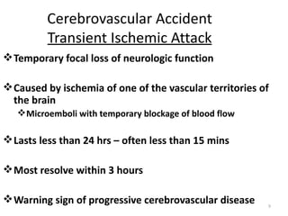 Cerebrovascular Accident
          Transient Ischemic Attack
 Temporary focal loss of neurologic function

 Caused by ischemia of one of the vascular territories of
  the brain
    Microemboli with temporary blockage of blood flow

 Lasts less than 24 hrs – often less than 15 mins

 Most resolve within 3 hours

 Warning sign of progressive cerebrovascular disease    9
 
