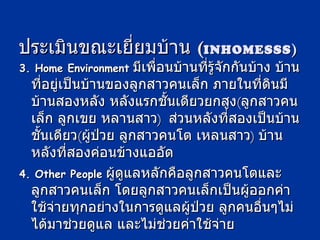 ประเมินขณะเยี่ยมบ้าน  ( INHOMESSS ) 3. Home Environment   มีเพื่อนบ้านที่รู้จักกันบ้าง บ้านที่อยู่เป็นบ้านของลูกสาวคนเล็ก ภายในที่ดินมีบ้านสองหลัง หลังแรกชั้นเดียวยกสูง ( ลูกสาวคนเล็ก ลูกเขย หลานสาว )  ส่วนหลังที่สองเป็นบ้านชั้นเดียว ( ผู้ป่วย ลูกสาวคนโต เหลนสาว )  บ้านหลังที่สองค่อนข้างแออัด  4. Other People   ผู้ดูแลหลักคือลูกสาวคนโตและลูกสาวคนเล็ก โดยลูกสาวคนเล็กเป็นผู้ออกค่าใช้จ่ายทุกอย่างในการดูแลผู้ป่วย ลูกคนอื่นๆไม่ได้มาช่วยดูแล และไม่ช่วยค่าใช้จ่าย 