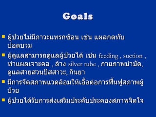 Goals ผู้ป่วยไม่มีภาวะแทรกซ้อน เช่น แผลกดทับ ปอดบวม  ผู้ดูแลสามารถดูแลผู้ป่วยได้ เช่น  feeding , suction ,  ทำแผลเจาะคอ  ,  ล้าง  silver tube ,   กายภาพบำบัด ,  ดูแลสายสวนปัสสาวะ ,  กินยา มีการจัดสภาพแวดล้อมให้เอื้อต่อการฟื้นฟูสภาพผู้ป่วย ผู้ป่วยได้รับการส่งเสริมประคับประคองสภาพจิตใจ 