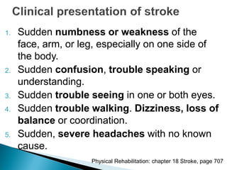 1. Sudden numbness or weakness of the
face, arm, or leg, especially on one side of
the body.
2. Sudden confusion, trouble speaking or
understanding.
3. Sudden trouble seeing in one or both eyes.
4. Sudden trouble walking. Dizziness, loss of
balance or coordination.
5. Sudden, severe headaches with no known
cause.
Physical Rehabilitation: chapter 18 Stroke, page 707
 