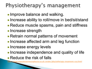 Improve balance and walking.
Increase ability to roll/move in bed/sit/stand
Reduce muscle spasms, pain and stiffness
Increase strength
Retrain normal patterns of movement
Increase affected arm and leg function
Increase energy levels
Increase independence and quality of life
Reduce the risk of falls
http://www.manchesterneurophysio.co.uk/stroke/physiotherapy-treatment-cva.html
 