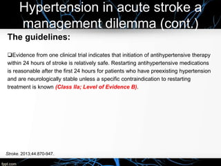 Hypertension in acute stroke a
management dilemma (cont.)
The guidelines:
Evidence from one clinical trial indicates that initiation of antihypertensive therapy
within 24 hours of stroke is relatively safe. Restarting antihypertensive medications
is reasonable after the first 24 hours for patients who have preexisting hypertension
and are neurologically stable unless a specific contraindication to restarting
treatment is known (Class IIa; Level of Evidence B).
Stroke. 2013;44:870-947.
 
