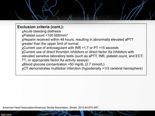American Heart Association/American Stroke Association. Stroke. 2013;44:870–947.
Exclusion criteria (cont.):
χAcute bleeding diathesis
χPlatelet count <100 000/mm³
χHeparin received within 48 hours, resulting in abnormally elevated aPTT
greater than the upper limit of normal
χCurrent use of anticoagulant with INR >1.7 or PT >15 seconds
χCurrent use of direct thrombin inhibitors or direct factor Xa inhibitors with
elevated sensitive laboratory tests (such as aPTT, INR, platelet count, and ECT;
TT; or appropriate factor Xa activity assays)
χBlood glucose concentration <50 mg/dL (2.7 mmol/L)
χCT demonstrates multilobar infarction (hypodensity >1/3 cerebral hemisphere)
 