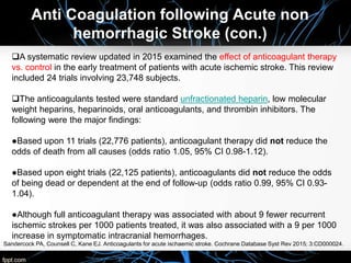 A systematic review updated in 2015 examined the effect of anticoagulant therapy
vs. control in the early treatment of patients with acute ischemic stroke. This review
included 24 trials involving 23,748 subjects.
The anticoagulants tested were standard unfractionated heparin, low molecular
weight heparins, heparinoids, oral anticoagulants, and thrombin inhibitors. The
following were the major findings:
●Based upon 11 trials (22,776 patients), anticoagulant therapy did not reduce the
odds of death from all causes (odds ratio 1.05, 95% CI 0.98-1.12).
●Based upon eight trials (22,125 patients), anticoagulants did not reduce the odds
of being dead or dependent at the end of follow-up (odds ratio 0.99, 95% CI 0.93-
1.04).
●Although full anticoagulant therapy was associated with about 9 fewer recurrent
ischemic strokes per 1000 patients treated, it was also associated with a 9 per 1000
increase in symptomatic intracranial hemorrhages.
Sandercock PA, Counsell C, Kane EJ. Anticoagulants for acute ischaemic stroke. Cochrane Database Syst Rev 2015; 3:CD000024.
Anti Coagulation following Acute non
hemorrhagic Stroke (con.)
 
