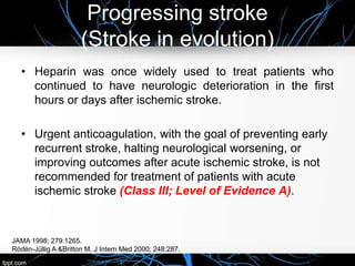 Progressing stroke
(Stroke in evolution)
• Heparin was once widely used to treat patients who
continued to have neurologic deterioration in the first
hours or days after ischemic stroke.
• Urgent anticoagulation, with the goal of preventing early
recurrent stroke, halting neurological worsening, or
improving outcomes after acute ischemic stroke, is not
recommended for treatment of patients with acute
ischemic stroke (Class III; Level of Evidence A).
JAMA 1998; 279:1265.
Rödén-Jüllig A &Britton M. J Intern Med 2000; 248:287.
 