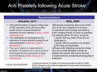 Anti Platelets following Acute Stroke
Recommendations
ASA/AHA, 20131 NICE, 20082
 Oral administration of aspirin (initial dose
is 325 mg) within 24 to 48 hours after
stroke onset is recommended for
treatment of most patients (Class I; Level
of Evidence A).
 The usefulness of clopidogrel for the
treatment of acute ischemic stroke is not
well established (Class IIb; Level of
Evidence C).
 The use of aspirin is reasonable for
treatment of patients who cannot receive
anticoagulants for prophylaxis of deep
vein thrombosis (Class IIa; Level of
Evidence A).
All people presenting with acute stroke
who have had a diagnosis of primary
intracerebral haemorrhage excluded by
brain imaging should, as soon as possible
but certainly within 24 hours, be given:
aspirin 300 mg orally if they are not
dysphagic or
aspirin 300 mg rectally or by enteral
tube if they are dysphagic.
People with disabling ischaemic stroke
who are in atrial fibrillation should be
treated with aspirin 300 mg for the first
2 weeks before considering anticoagulation
treatment.
1- Stroke. 2013;44:870-947.
2- National Institute for Health and Clinical Excellence (NICE) (2008):
Stroke: Diagnosis and initial management of acute stroke and transient
ischaemic attack (TIA)
 