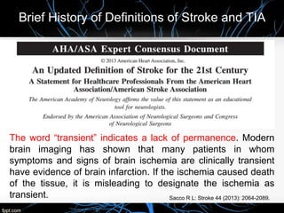 Brief History of Definitions of Stroke and TIA
The word “transient” indicates a lack of permanence. Modern
brain imaging has shown that many patients in whom
symptoms and signs of brain ischemia are clinically transient
have evidence of brain infarction. If the ischemia caused death
of the tissue, it is misleading to designate the ischemia as
transient. Sacco R L: Stroke 44 (2013): 2064-2089.
 