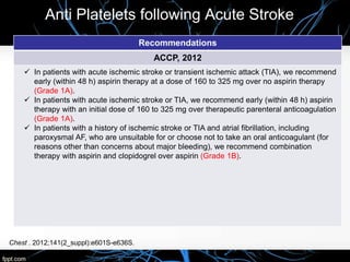 Anti Platelets following Acute Stroke
Recommendations
ACCP, 2012
 In patients with acute ischemic stroke or transient ischemic attack (TIA), we recommend
early (within 48 h) aspirin therapy at a dose of 160 to 325 mg over no aspirin therapy
(Grade 1A).
 In patients with acute ischemic stroke or TIA, we recommend early (within 48 h) aspirin
therapy with an initial dose of 160 to 325 mg over therapeutic parenteral anticoagulation
(Grade 1A).
 In patients with a history of ischemic stroke or TIA and atrial fibrillation, including
paroxysmal AF, who are unsuitable for or choose not to take an oral anticoagulant (for
reasons other than concerns about major bleeding), we recommend combination
therapy with aspirin and clopidogrel over aspirin (Grade 1B).
Chest . 2012;141(2_suppl):e601S-e636S.
 
