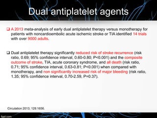Dual antiplatelet agents
Circulation 2013; 128:1656.
 A 2013 meta-analysis of early dual antiplatelet therapy versus monotherapy for
patients with noncardioembolic acute ischemic stroke or TIA identified 14 trials
with over 9000 adults.
 Dual antiplatelet therapy significantly reduced risk of stroke recurrence (risk
ratio, 0.69; 95% confidence interval, 0.60-0.80; P<0.001) and the composite
outcome of stroke, TIA, acute coronary syndrome, and all death (risk ratio,
0.71; 95% confidence interval, 0.63-0.81; P<0.001) when compared with
monotherapy, and non significantly increased risk of major bleeding (risk ratio,
1.35; 95% confidence interval, 0.70-2.59, P=0.37).
 