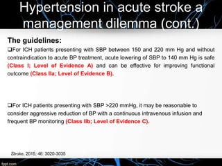 Hypertension in acute stroke a
management dilemma (cont.)
The guidelines:
For ICH patients presenting with SBP between 150 and 220 mm Hg and without
contraindication to acute BP treatment, acute lowering of SBP to 140 mm Hg is safe
(Class I; Level of Evidence A) and can be effective for improving functional
outcome (Class IIa; Level of Evidence B).
For ICH patients presenting with SBP >220 mmHg, it may be reasonable to
consider aggressive reduction of BP with a continuous intravenous infusion and
frequent BP monitoring (Class IIb; Level of Evidence C).
Stroke. 2015; 46: 3020-3035
 