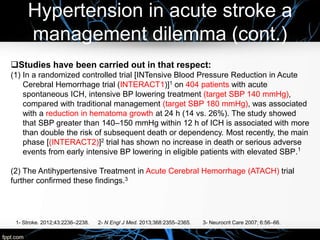 Hypertension in acute stroke a
management dilemma (cont.)
Studies have been carried out in that respect:
(1) In a randomized controlled trial [INTensive Blood Pressure Reduction in Acute
Cerebral Hemorrhage trial (INTERACT1)]1 on 404 patients with acute
spontaneous ICH, intensive BP lowering treatment (target SBP 140 mmHg),
compared with traditional management (target SBP 180 mmHg), was associated
with a reduction in hematoma growth at 24 h (14 vs. 26%). The study showed
that SBP greater than 140–150 mmHg within 12 h of ICH is associated with more
than double the risk of subsequent death or dependency. Most recently, the main
phase [(INTERACT2)]2 trial has shown no increase in death or serious adverse
events from early intensive BP lowering in eligible patients with elevated SBP.1
(2) The Antihypertensive Treatment in Acute Cerebral Hemorrhage (ATACH) trial
further confirmed these findings.3
1- Stroke. 2012;43:2236–2238. 2- N Engl J Med. 2013;368:2355–2365. 3- Neurocrit Care 2007; 6:56–66.
 