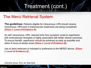 Treatment (cont.)
The Merci Retrieval System
The guidelines: Patients eligible for intravenous r-tPA should receive
intravenous r-tPA even if endovascular treatments are being considered
(Class I; Level of Evidence A).
As with intravenous r-tPA, reduced time from symptom onset to reperfusion
with endovascular therapies is highly associated with better clinical outcomes.
To ensure benefit, reperfusion should be achieved as early as possible and
within 6 hours of stroke onset (Class I; Level of Evidence B).
Use of stent retrievers is indicated in preference to the MERCI device. (Class
I; Level of Evidence A).
AHA/ASA Stroke. 2015; 46: 3020-3035
 