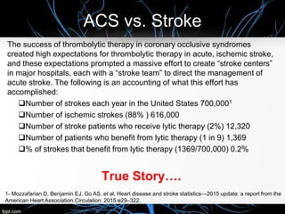 ACS vs. Stroke
The success of thrombolytic therapy in coronary occlusive syndromes
created high expectations for thrombolytic therapy in acute, ischemic stroke,
and these expectations prompted a massive effort to create “stroke centers”
in major hospitals, each with a “stroke team” to direct the management of
acute stroke. The following is an accounting of what this effort has
accomplished:
Number of strokes each year in the United States 700,0001
Number of ischemic strokes (88% ) 616,000
Number of stroke patients who receive lytic therapy (2%) 12,320
Number of patients who benefit from lytic therapy (1 in 9) 1,369
% of strokes that benefit from lytic therapy (1369/700,000) 0.2%
True Story….
1- Mozzafarian D, Benjamin EJ, Go AS, et al. Heart disease and stroke statistics—2015 update: a report from the
American Heart Association.Circulation. 2015:e29–322.
 