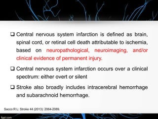  Central nervous system infarction is defined as brain,
spinal cord, or retinal cell death attributable to ischemia,
based on neuropathological, neuroimaging, and/or
clinical evidence of permanent injury.
 Central nervous system infarction occurs over a clinical
spectrum: either overt or silent
 Stroke also broadly includes intracerebral hemorrhage
and subarachnoid hemorrhage.
Sacco R L: Stroke 44 (2013): 2064-2089.
 