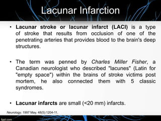 Lacunar Infarction
• Lacunar stroke or lacunar infarct (LACI) is a type
of stroke that results from occlusion of one of the
penetrating arteries that provides blood to the brain's deep
structures.
• The term was penned by Charles Miller Fisher, a
Canadian neurologist who described "lacunes" (Latin for
"empty space") within the brains of stroke victims post
mortem, he also connected them with 5 classic
syndromes.
• Lacunar infarcts are small (<20 mm) infarcts.
Neurology. 1997 May. 48(5):1204-11.
 