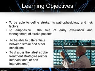 Learning Objectives
• To be able to differentiate
between stroke and other
conditions
• To discuss the latest stroke
treatment strategies (either
interventional or non
interventional)
• To be able to define stroke, its pathophysiology and risk
factors
• To emphasize the role of early evaluation and
management of stroke patients
 