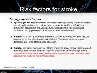 Risk factors for stroke
• Ecology and risk factors:
 Age and gender: Most thrombotic and embolic strokes related to atherosclerosis
occur in older patients. In contrast, hemorrhages (both ICH and SAH) are
common in adolescents and young adults. Cardiac-origin embolism is also
common in young people who are known to have heart disease.
 Smoking — Smoking increases the likelihood of extracranial occlusive vascular
disease, more than doubling the risk of stroke. The risk of ischemic stroke
decreases over time after smoking cessation.
 Diabetes increases the likelihood of large and small artery occlusive disease and
ischemic stroke but has not been shown to predispose to hemorrhagic stroke.
However, data from the Nurses’ Health Study suggest that type 1 diabetes might
also be a risk factor for hemorrhagic stroke.
Diabetes Care. 2007 Jul;30(7):1730-5.
 