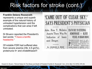 Risk factors for stroke (cont.)
Howard G. Bruenn, "Clinical Notes On The Illness and Death of President Franklin D. Roosevelt," Ann. of Int. Med. 72 (1970): 579–59.
Franklin Delano Roosevelt:
represents a unique and superb
example of the natural history of
untreated hypertension and the
complications that can arise if left
untreated.
Dr Bruenn reported the President's
last words: "I have a terrific
headache.“
Of notable FDR had suffered also
from severe anemia (Hb: 4.5 gm%),
proteinuria 4+ and cholelithiasis!!!
 