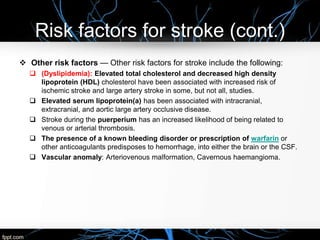 Risk factors for stroke (cont.)
 Other risk factors — Other risk factors for stroke include the following:
 (Dyslipidemia): Elevated total cholesterol and decreased high density
lipoprotein (HDL) cholesterol have been associated with increased risk of
ischemic stroke and large artery stroke in some, but not all, studies.
 Elevated serum lipoprotein(a) has been associated with intracranial,
extracranial, and aortic large artery occlusive disease.
 Stroke during the puerperium has an increased likelihood of being related to
venous or arterial thrombosis.
 The presence of a known bleeding disorder or prescription of warfarin or
other anticoagulants predisposes to hemorrhage, into either the brain or the CSF.
 Vascular anomaly: Arteriovenous malformation, Cavernous haemangioma.
 