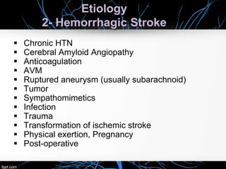 Etiology
2- Hemorrhagic Stroke
 Chronic HTN
 Cerebral Amyloid Angiopathy
 Anticoagulation
 AVM
 Ruptured aneurysm (usually subarachnoid)
 Tumor
 Sympathomimetics
 Infection
 Trauma
 Transformation of ischemic stroke
 Physical exertion, Pregnancy
 Post-operative
 