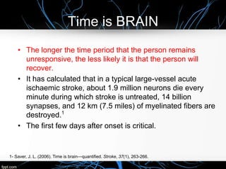 Time is BRAIN
• The longer the time period that the person remains
unresponsive, the less likely it is that the person will
recover.
• It has calculated that in a typical large-vessel acute
ischaemic stroke, about 1.9 million neurons die every
minute during which stroke is untreated, 14 billion
synapses, and 12 km (7.5 miles) of myelinated fibers are
destroyed.1
• The first few days after onset is critical.
1- Saver, J. L. (2006). Time is brain—quantified. Stroke, 37(1), 263-266.
 