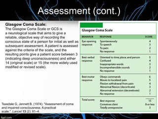 Assessment (cont.)
Teasdale G, Jennett B. (1974). "Assessment of coma
and impaired consciousness. A practical
scale.". Lancet 13 (2): 81–4.
Glasgow Coma Scale:
The Glasgow Coma Scale or GCS is
a neurological scale that aims to give a
reliable, objective way of recording the
conscious state of a person for initial as well as
subsequent assessment. A patient is assessed
against the criteria of the scale, and the
resulting points give a patient score between 3
(indicating deep unconsciousness) and either
14 (original scale) or 15 (the more widely used
modified or revised scale).
 