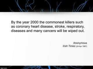 By the year 2000 the commonest killers such
as coronary heart disease, stroke, respiratory,
diseases and many cancers will be wiped out.
Anonymous
Irish Times (24 Apr 1987)
 