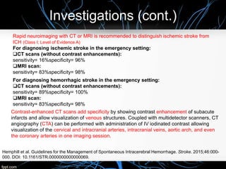 Investigations (cont.)
Rapid neuroimaging with CT or MRI is recommended to distinguish ischemic stroke from
ICH (Class I; Level of Evidence A)
For diagnosing ischemic stroke in the emergency setting:
CT scans (without contrast enhancements):
sensitivity= 16%specificity= 96%
MRI scan:
sensitivity= 83%specificity= 98%
For diagnosing hemorrhagic stroke in the emergency setting:
CT scans (without contrast enhancements):
sensitivity= 89%specificity= 100%
MRI scan:
sensitivity= 83%specificity= 98%
Contrast-enhanced CT scans add specificity by showing contrast enhancement of subacute
infarcts and allow visualization of venous structures. Coupled with multidetector scanners, CT
angiography (CTA) can be performed with administration of IV iodinated contrast allowing
visualization of the cervical and intracranial arteries, intracranial veins, aortic arch, and even
the coronary arteries in one imaging session.
Hemphill et al. Guidelines for the Management of Spontaneous Intracerebral Hemorrhage. Stroke. 2015;46:000-
000. DOI: 10.1161/STR.0000000000000069.
 