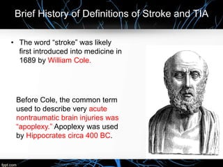 Brief History of Definitions of Stroke and TIA
• The word “stroke” was likely
first introduced into medicine in
1689 by William Cole.
Before Cole, the common term
used to describe very acute
nontraumatic brain injuries was
“apoplexy.” Apoplexy was used
by Hippocrates circa 400 BC.
 