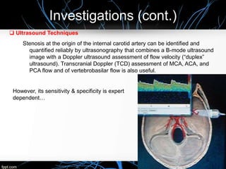 Investigations (cont.)
 Ultrasound Techniques
Stenosis at the origin of the internal carotid artery can be identified and
quantified reliably by ultrasonography that combines a B-mode ultrasound
image with a Doppler ultrasound assessment of flow velocity (“duplex”
ultrasound). Transcranial Doppler (TCD) assessment of MCA, ACA, and
PCA flow and of vertebrobasilar flow is also useful.
However, its sensitivity & specificity is expert
dependent…
 