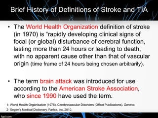 Brief History of Definitions of Stroke and TIA
• The World Health Organization definition of stroke
(in 1970) is “rapidly developing clinical signs of
focal (or global) disturbance of cerebral function,
lasting more than 24 hours or leading to death,
with no apparent cause other than that of vascular
origin (time frame of 24 hours being chosen arbitrarily).
• The term brain attack was introduced for use
according to the American Stroke Association,
who since 1990 have used the term.
2- Segen's Medical Dictionary. Farlex, Inc. 2010.
1- World Health Organisation (1978). Cerebrovascular Disorders (Offset Publications). Geneva
 