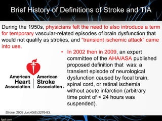 Brief History of Definitions of Stroke and TIA
• In 2002 then in 2009, an expert
committee of the AHA/ASA published
proposed definition that was: a
transient episode of neurological
dysfunction caused by focal brain,
spinal cord, or retinal ischemia
without acute infarction (arbitrary
time point of < 24 hours was
suspended).
During the 1950s, physicians felt the need to also introduce a term
for temporary vascular-related episodes of brain dysfunction that
would not qualify as strokes, and “transient ischemic attack” came
into use.
Stroke. 2009 Jun;40(6):2276-93.
 