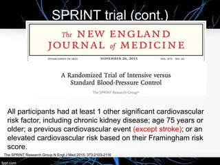 SPRINT trial (cont.)
The SPRINT Research Group N Engl J Med 2015; 373:2103-2116
All participants had at least 1 other significant cardiovascular
risk factor, including chronic kidney disease; age 75 years or
older; a previous cardiovascular event (except stroke); or an
elevated cardiovascular risk based on their Framingham risk
score.
 