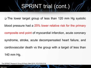 SPRINT trial (cont.)
The SPRINT Research Group N Engl J Med 2015; 373:2103-2116
 The lower target group of less than 120 mm Hg systolic
blood pressure had a 25% lower relative risk for the primary
composite end point of myocardial infarction, acute coronary
syndrome, stroke, acute decompensated heart failure, and
cardiovascular death vs the group with a target of less than
140 mm Hg.
 