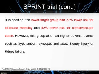 SPRINT trial (cont.)
The SPRINT Research Group N Engl J Med 2015; 373:2103-2116
 In addition, the lower-target group had 27% lower risk for
all-cause mortality and 43% lower risk for cardiovascular
death. However, this group also had higher adverse events
such as hypotension, syncope, and acute kidney injury or
kidney failure.
 