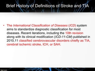 Brief History of Definitions of Stroke and TIA
• The International Classification of Diseases (ICD) system
aims to standardize diagnostic classification for most
diseases. Recent iterations, including the 10th revision
along with its clinical modification (ICD-11-CM) published in
2010,11 classified cerebrovascular disorders chiefly as TIA,
cerebral ischemic stroke, ICH, or SAH.
 
