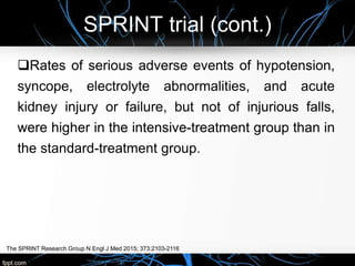 SPRINT trial (cont.)
The SPRINT Research Group N Engl J Med 2015; 373:2103-2116
Rates of serious adverse events of hypotension,
syncope, electrolyte abnormalities, and acute
kidney injury or failure, but not of injurious falls,
were higher in the intensive-treatment group than in
the standard-treatment group.
 