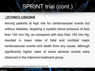 SPRINT trial (cont.)
The SPRINT Research Group N Engl J Med 2015; 373:2103-2116
CONCLUSIONS
Among patients at high risk for cardiovascular events but
without diabetes, targeting a systolic blood pressure of less
than 120 mm Hg, as compared with less than 140 mm Hg,
resulted in lower rates of fatal and nonfatal major
cardiovascular events and death from any cause, although
significantly higher rates of some adverse events were
observed in the intensive-treatment group.
 