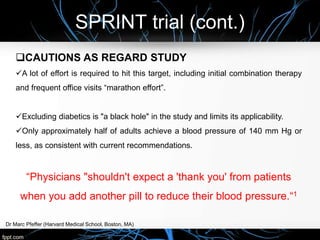 SPRINT trial (cont.)
Dr Marc Pfeffer (Harvard Medical School, Boston, MA)
CAUTIONS AS REGARD STUDY
A lot of effort is required to hit this target, including initial combination therapy
and frequent office visits “marathon effort”.
Excluding diabetics is "a black hole" in the study and limits its applicability.
Only approximately half of adults achieve a blood pressure of 140 mm Hg or
less, as consistent with current recommendations.
“Physicians "shouldn't expect a 'thank you' from patients
when you add another pill to reduce their blood pressure.“1
 