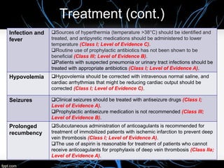Infection and
fever
Sources of hyperthermia (temperature >38°C) should be identified and
treated, and antipyretic medications should be administered to lower
temperature (Class I; Level of Evidence C).
Routine use of prophylactic antibiotics has not been shown to be
beneficial (Class III; Level of Evidence B).
Patients with suspected pneumonia or urinary tract infections should be
treated with appropriate antibiotics (Class I; Level of Evidence A).
Hypovolemia Hypovolemia should be corrected with intravenous normal saline, and
cardiac arrhythmias that might be reducing cardiac output should be
corrected (Class I; Level of Evidence C).
Seizures Clinical seizures should be treated with antiseizure drugs (Class I;
Level of Evidence A).
Prophylactic antiseizure medication is not recommended (Class III;
Level of Evidence B).
Prolonged
recumbency
Subcutaneous administration of anticoagulants is recommended for
treatment of immobilized patients with ischemic infarction to prevent deep
vein thrombosis (Class I; Level of Evidence A).
The use of aspirin is reasonable for treatment of patients who cannot
receive anticoagulants for prophylaxis of deep vein thrombosis (Class IIa;
Level of Evidence A).
Treatment (cont.)
 